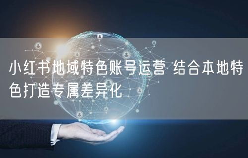 小红书地域特色账号运营 结合本地特色打造专属差异化