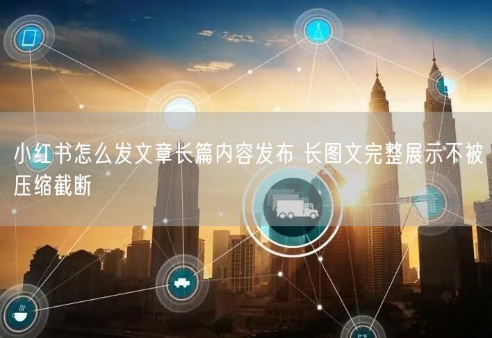 小红书怎么发文章长篇内容发布 长图文完整展示不被压缩截断