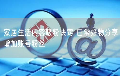 家居生活内容吸粉诀窍 日常好物分享增加账号粉丝