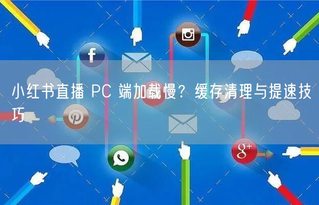 小红书直播 PC 端加载慢？缓存清理与提速技巧