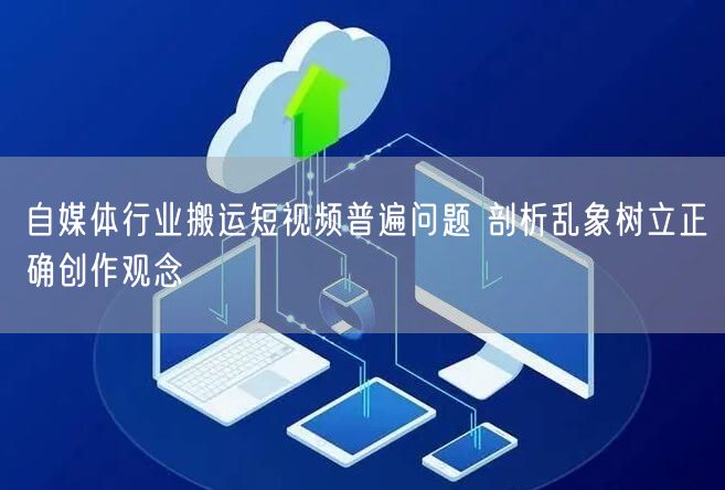 自媒体行业搬运短视频普遍问题 剖析乱象树立正确创作观念