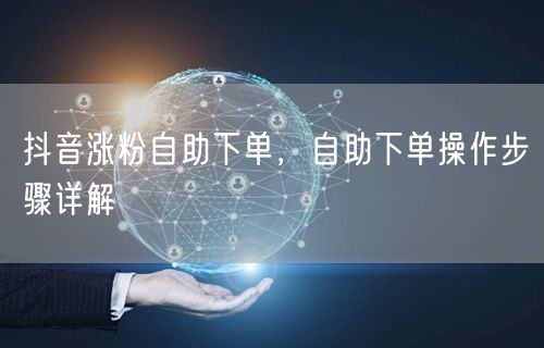 抖音涨粉自助下单，自助下单操作步骤详解