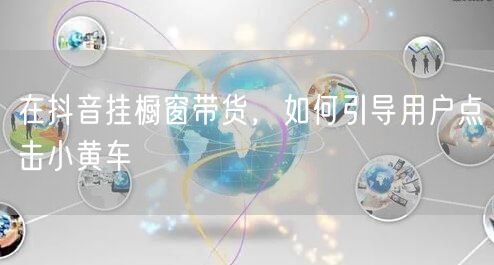 在抖音挂橱窗带货，如何引导用户点击小黄车