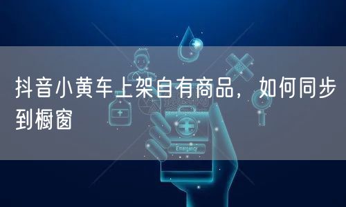抖音小黄车上架自有商品，如何同步到橱窗