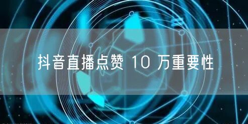 抖音直播点赞 10 万重要性