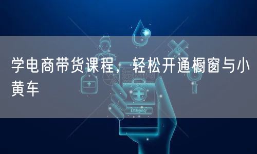 学电商带货课程，轻松开通橱窗与小黄车