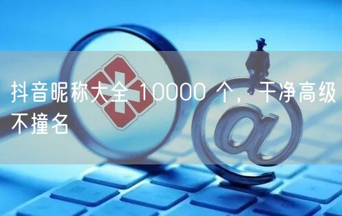 抖音昵称大全 10000 个，干净高级不撞名